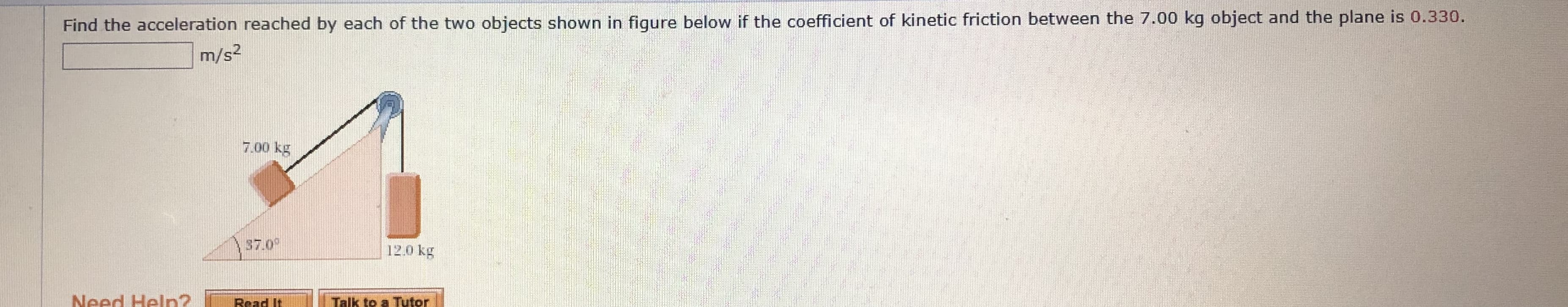 Find the acceleration reached by each of the two objects shown in figure below if the coefficient of kinetic friction between the 7.00 kg object and the plane is 0.330.
m/s2
7.00 kg
57.0°
12.0 kg
Need Helpn?
Read It
Talk to a Tutor
