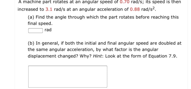 A machine part rotates at an angular speed of 0.70 rad/s; its speed is then
increased to 3.1 rad/s at an angular acceleration of 0.88 rad/s².
(a) Find the angle through which the part rotates before reaching this
final speed.
rad
(b) In general, if both the initial and final angular speed are doubled at
the same angular acceleration, by what factor is the angular
displacement changed? Why? Hint: Look at the form of Equation 7.9.
