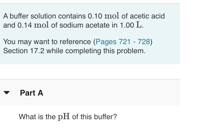 A buffer solution contains 0.10 mol of acetic acid
and 0.14 mol of sodium acetate in 1.00 L.
You may want to reference (Pages 721 - 728)
Section 17.2 while completing this problem.
Part A
What is the pH of this buffer?
