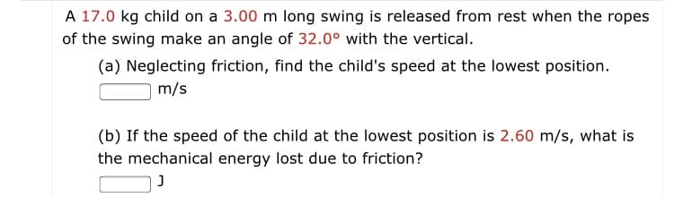 A 17.0 kg child on a 3.00 m long swing is released from rest when the ropes
of the swing make an angle of 32.0° with the vertical.
(a) Neglecting friction, find the child's speed at the lowest position.
m/s
(b) If the speed of the child at the lowest position is 2.60 m/s, what is
the mechanical energy lost due to friction?
