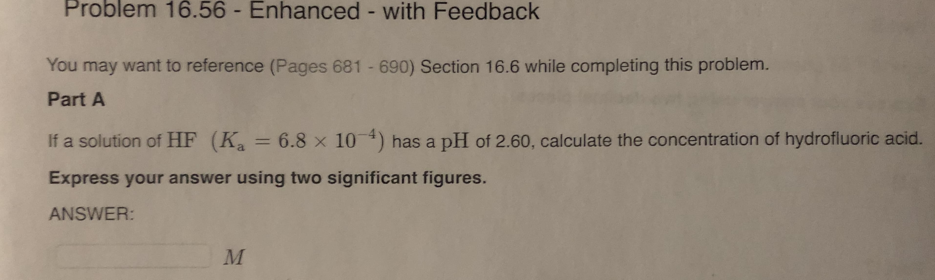 Problem 16.56 - Enhanced - with Feedback
You may want to reference (Pages 681 690) Section 16.6 while completing this problem.
Part A
If a solution of HF (K =
6.8 x 10) has a pH of 2.60, calculate the concentration of hydrofluoric acid.
%3D
Express your answer using two significant figures.
ANSWER:
