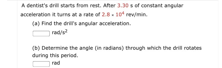 A dentist's drill starts from rest. After 3.30 s of constant angular
acceleration it turns at a rate of 2.8 x 104 rev/min.
(a) Find the drill's angular acceleration.
rad/s2
(b) Determine the angle (in radians) through which the drill rotates
during this period.
rad
