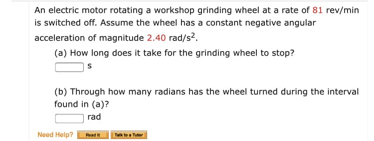 An electric motor rotating a workshop grinding wheel at a rate of 81 rev/min
is switched off. Assume the wheel has a constant negative angular
acceleration of magnitude 2.40 rad/s2.
(a) How long does it take for the grinding wheel to stop?
(b) Through how many radians has the wheel turned during the interval
found in (a)?
rad
Need Help?
Read It
Talk to a Tutor
