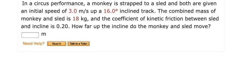 In a circus performance, a monkey is strapped to a sled and both are given
an initial speed of 3.0 m/s up a 16.0° inclined track. The combined mass of
monkey and sled is 18 kg, and the coefficient of kinetic friction between sled
and incline is 0.20. How far up the incline do the monkey and sled move?
m
Need Help?
Read It
Talk to a Tutor
