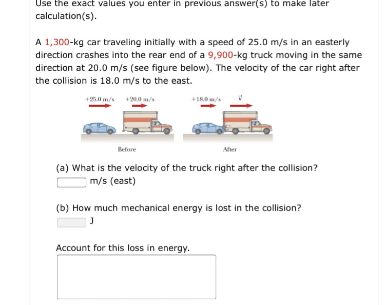 Use the exact values you enter in previous answer(s) to make later
calculation(s).
A 1,300-kg car traveling initially with a speed of 25.0 m/s in an easterly
direction crashes into the rear end of a 9,900-kg truck moving in the same
direction at 20.0 m/s (see figure below). The velocity of the car right after
the collision is 18.0 m/s to the east.
+25.0 m/s +20.0 m/s
+18.0 m/s
Before
After
(a) What is the velocity of the truck right after the collision?
m/s (east)
(b) How much mechanical energy is lost in the collision?
Account for this loss in energy.
