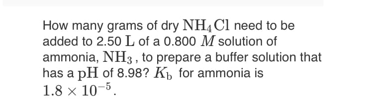 How many grams of dry NH4C1 need to be
added to 2.50 L of a 0.800 M solution of
ammonia, NH3 , to prepare a buffer solution that
has a pH of 8.98? K, for ammonia is
1.8 x 10-5.
