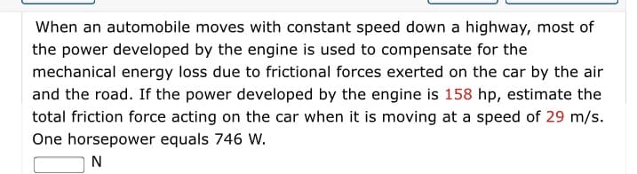 When an automobile moves with constant speed down a highway, most of
the power developed by the engine is used to compensate for the
mechanical energy loss due to frictional forces exerted on the car by the air
and the road. If the power developed by the engine is 158 hp, estimate the
total friction force acting on the car when it is moving at a speed of 29 m/s.
One horsepower equals 746 W.

