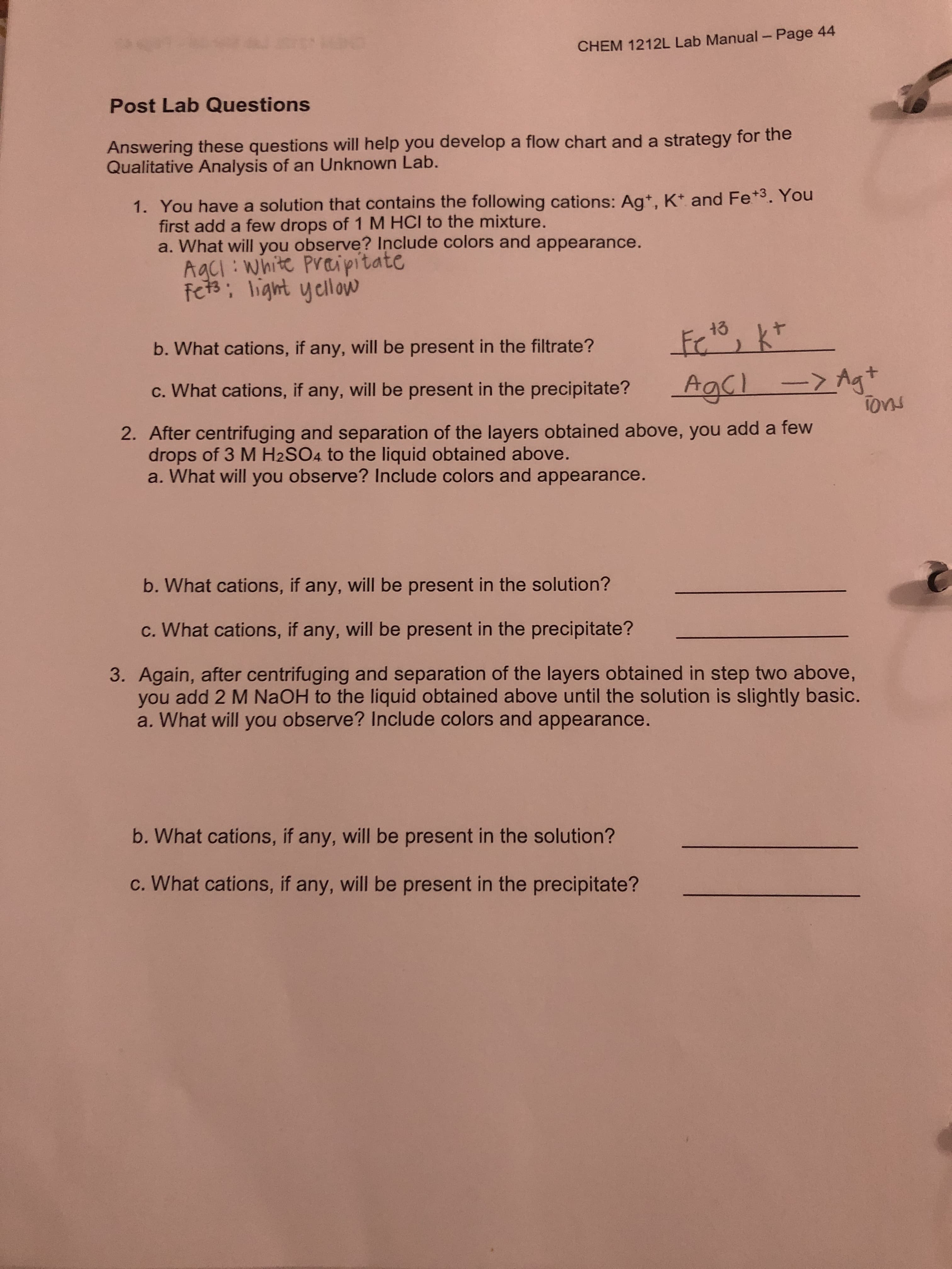 CHEM 1212L Lab Manual- Page 44
Post Lab Questions
Answering these questions will help you develop a flow chart and a strategy for the
Qualitative Analysis of an Unknown Lab.
1. You have a solution that contains the following cations: Ag*, K* and Fe*3. You
first add a few drops of 1 M HCI to the mixture.
a. What will you observe? Include colors and appearance.
AgCI : white Praipitate
fets; light yellow
13
b. What cations, if any, will be present in the filtrate?
->Ag+
Tons
AgCl
c. What cations, if any, will be present in the precipitate?
2. After centrifuging and separation of the layers obtained above, you add a few
drops of 3 M H2SO4 to the liquid obtained above.
a. What will you observe? Include colors and appearance.
b. What cations, if any, will be present in the solution?
c. What cations, if any, will be present in the precipitate?
3. Again, after centrifuging and separation of the layers obtained in step two above,
you add 2 M NaOH to the liquid obtained above until the solution is slightly basic.
a. What will you observe? Include colors and appearance.
b. What cations, if any, will be present in the solution?
c. What cations, if any, will be present in the precipitate?
