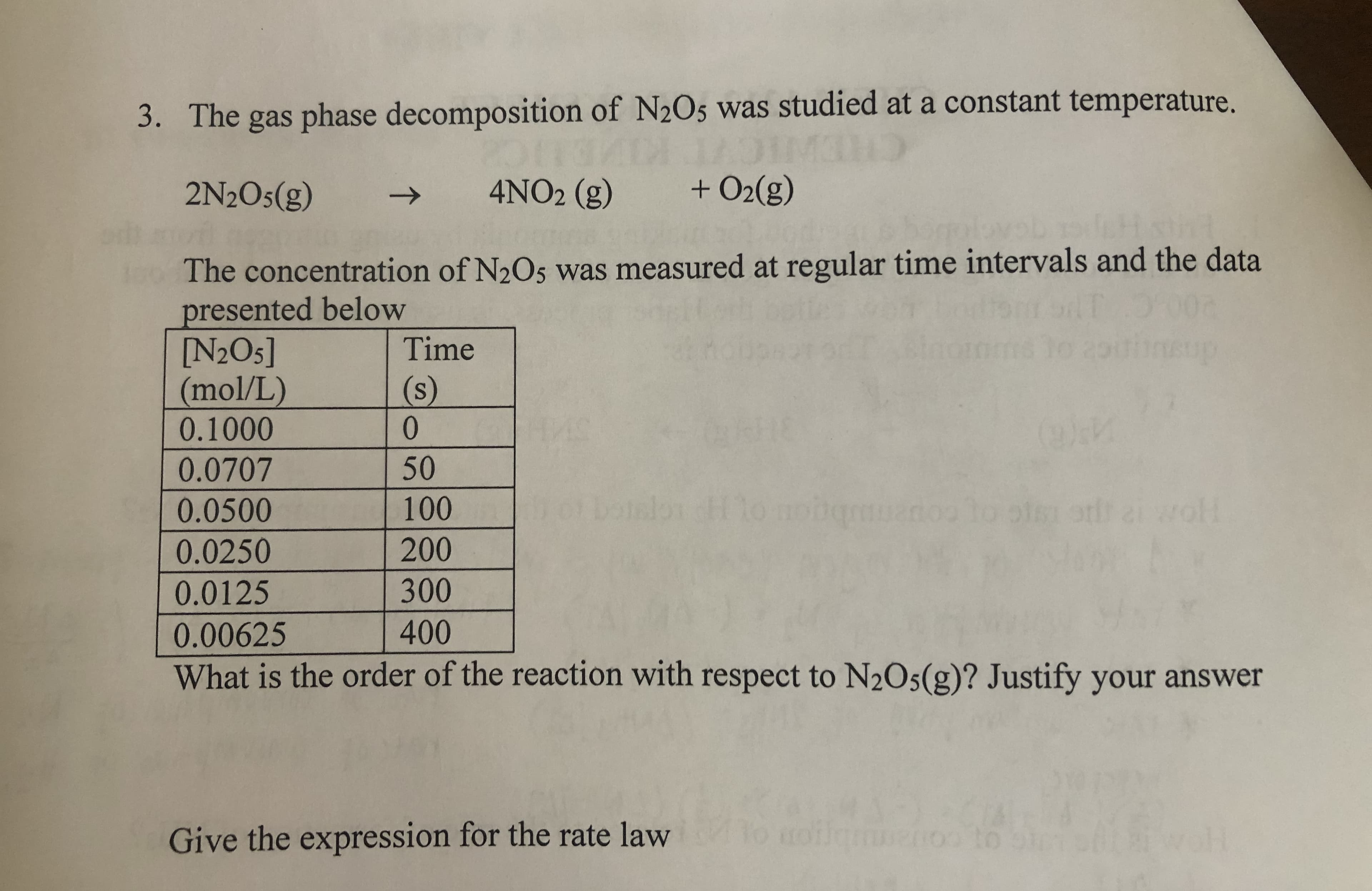 3. The gas phase decomposition of N2O5 was studied at a constant temperature.
2N2O5(g)
4NO2 (g)
+ O2(g)
->
and
100 The concentration of N2O5 was measured at regular time intervals and the data
presented below
[N2O5]
(mol/L)
0.1000
Time
(s)
0.
0.0707
50
0.0500
100
wll
0.0250
200
0.0125
300
0.00625
400
What is the order of the reaction with respect to N2O5(g)? Justify your answer
Give the expression for the rate law
Jamnenoo to
