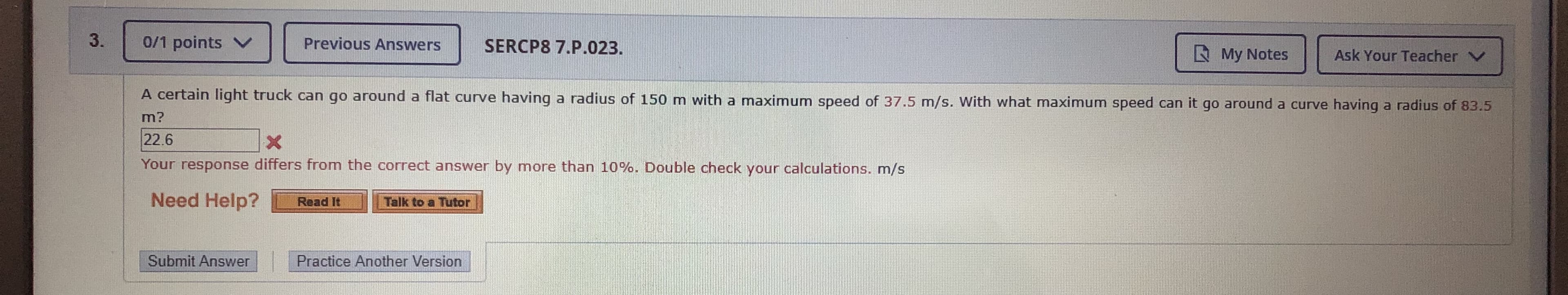 3.
0/1 points V
Previous Answers
SERCP8 7.P.023.
E My Notes
Ask Your Teacher V
A certain light truck can go around a flat curve having a radius of 150 m with a maximum speed of 37.5 m/s. With what maximum speed can it go around a curve having a radius of 83.5
m?
22.6
Your response differs from the correct answer by more than 10%. Double check your calculations. m/s
Need Help?
Talk to a Tutor
Read It
Submit Answer
Practice Another Version
