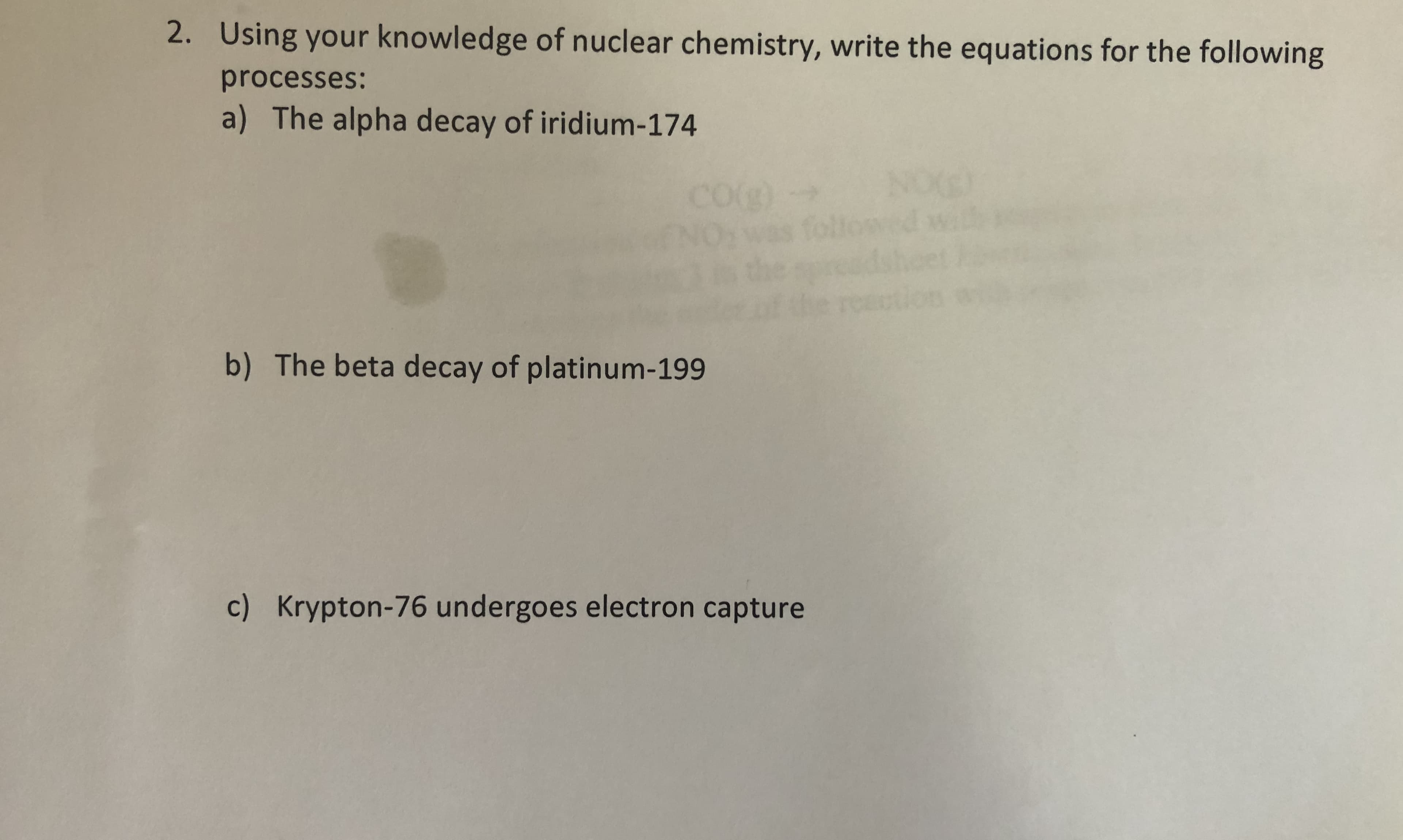 2. Using your knowledge of nuclear chemistry, write the equations for the following
processes:
a) The alpha decay of iridium-174
COg)
NOE
ollowed wi
raction
b) The beta decay of platinum-199
c) Krypton-76 undergoes electron capture

