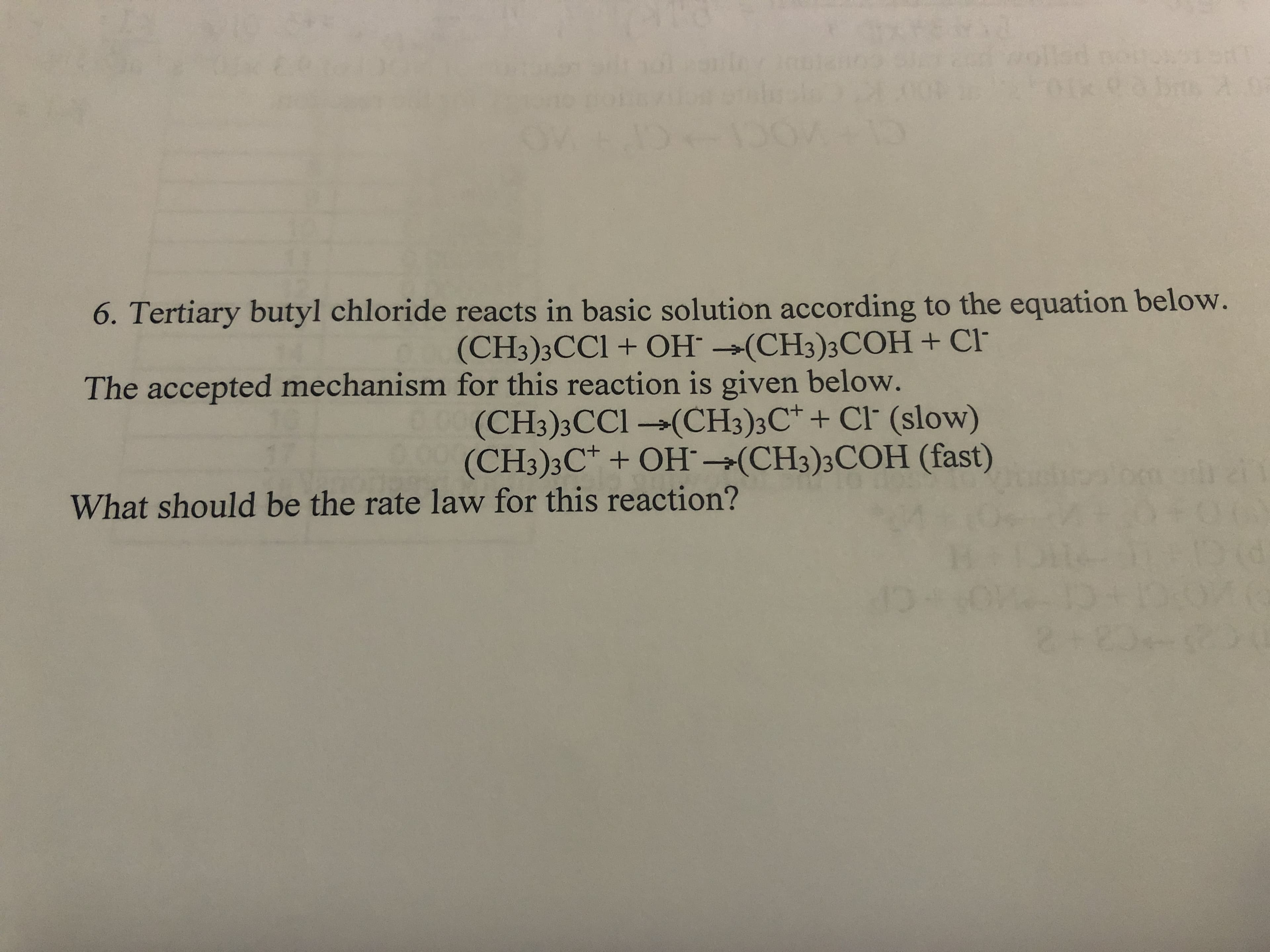6. Tertiary butyl chloride reacts in basic solution according to the equation below.
(CH3)3CC1 + OH →(CH3)3COH + Cl
The accepted mechanism for this reaction is given below.
(CH3)3CC1 →(CH3)3C* + Cl' (slow)
(CH3);C* + OH¯→(CH3)3COH (fast)
What should be the rate law for this reaction?
