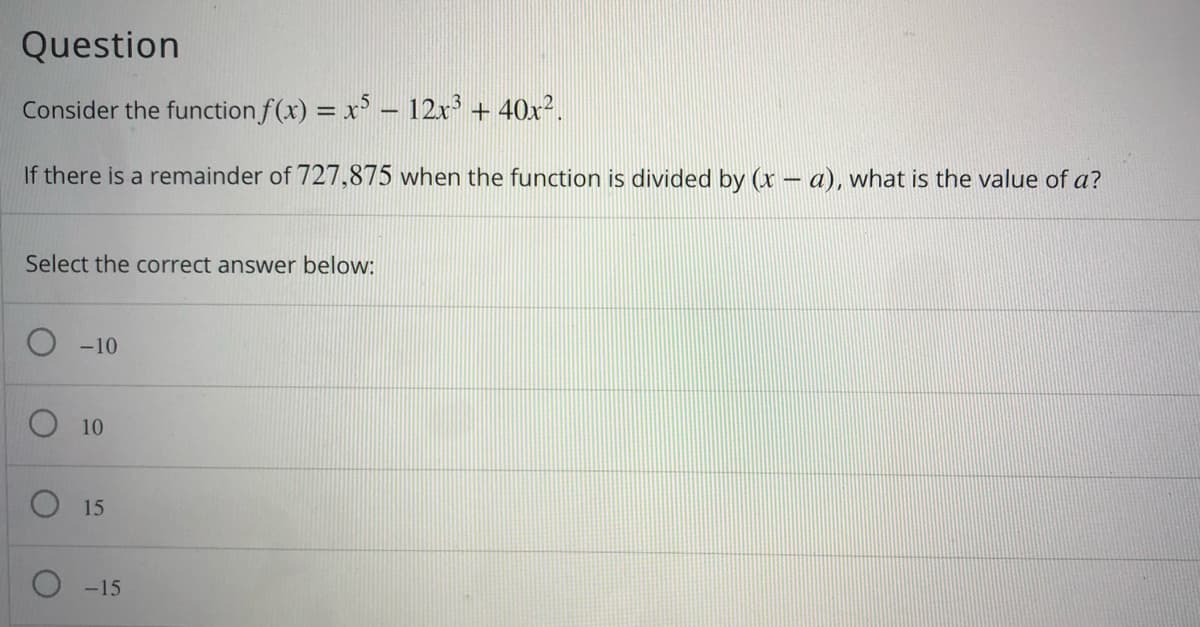 Question
Consider the function f(x) = x – 12x + 40x².
If there is a remainder of 727,875 when the function is divided by (x – a), what is the value of a?
Select the correct answer below:
O -10
O 10
O 15
O -15
