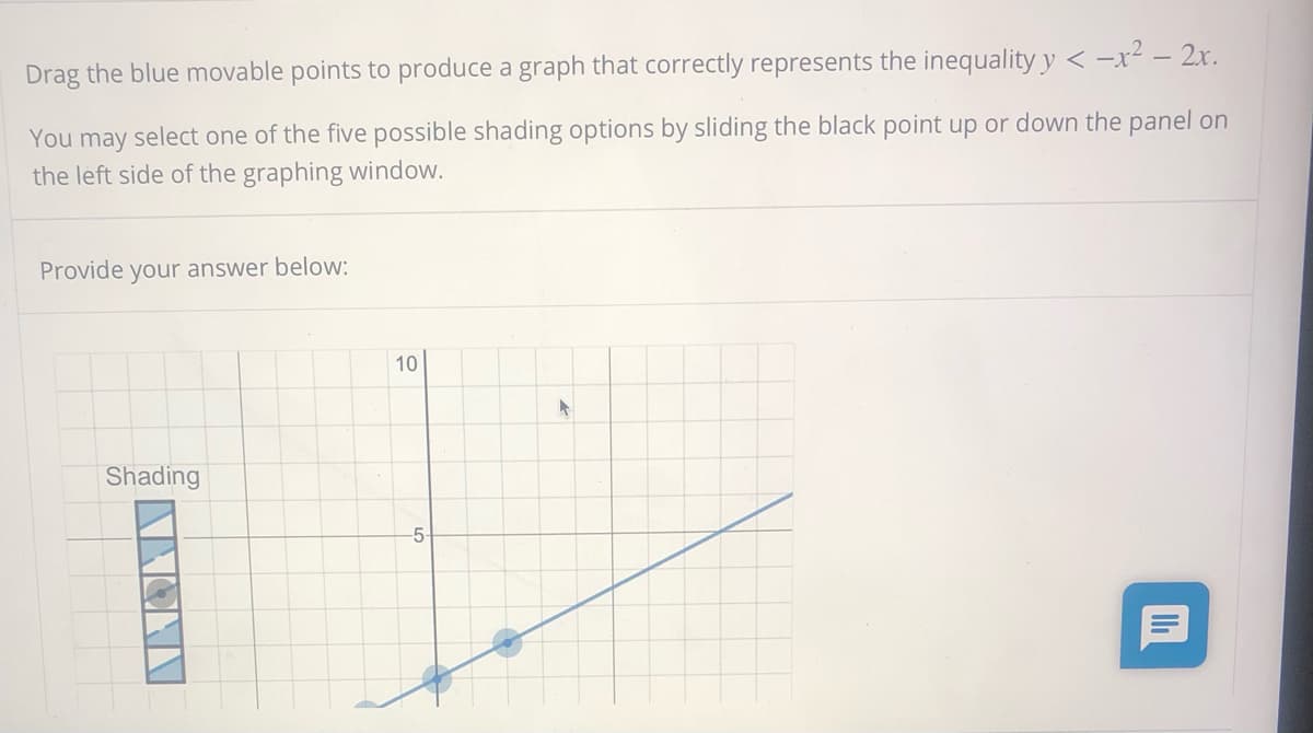 Drag the blue movable points to produce a graph that correctly represents the inequality y < -x² – 2x.
You may select one of the five possible shading options by sliding the black point up or down the panel on
the left side of the graphing window.
Provide your answer below:
10
Shading
-5-
