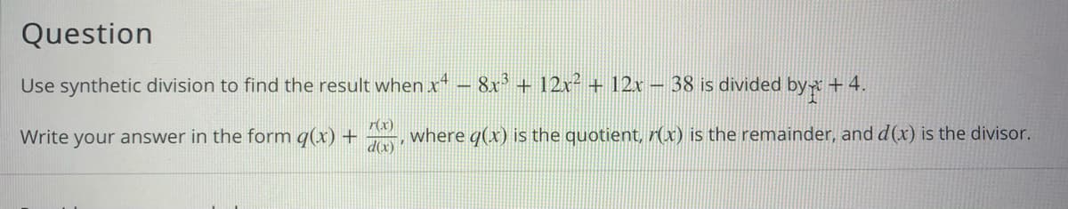 Question
Use synthetic division to find the result when x' – 8x + 12x² + 12x - 38 is divided byx + 4.
Write your answer in the form q(x) +
d(x)
r(x)
where q(x) is the quotient, r(x) is the remainder, and d(x) is the divisor.
