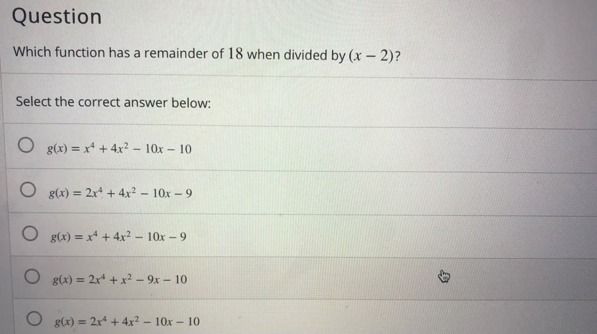 Question
Which function has a remainder of 18 when divided by (x – 2)?
Select the correct answer below:
g(x) = x* + 4x2
-10x- 10
g(x) = 2x + 4x² – 10x – 9
g(x) = x + 4x² - 10x – 9
g(x) = 2x4 + x² – 9x – 10
g(x) = 2x4 +4x² – 10x – 10
%3D
