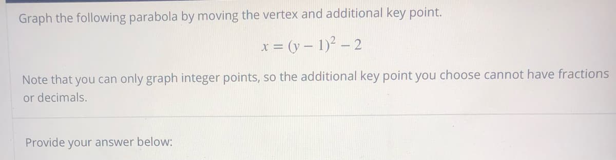 Graph the following parabola by moving the vertex and additional key point.
x = (y – 1)² – 2
Note that you can only graph integer points, so the additional key point you choose cannot have fractions
or decimals.
Provide your answer below:
