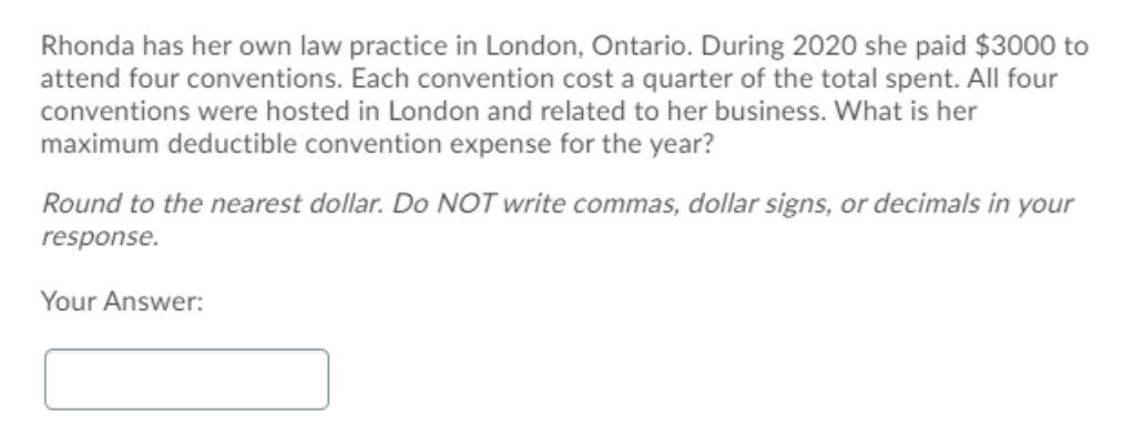 Rhonda has her own law practice in London, Ontario. During 2020 she paid $3000 to
attend four conventions. Each convention cost a quarter of the total spent. All four
conventions were hosted in London and related to her business. What is her
maximum deductible convention expense for the year?
Round to the nearest dollar. Do NOT write commas, dollar signs, or decimals in your
response.
Your Answer:
