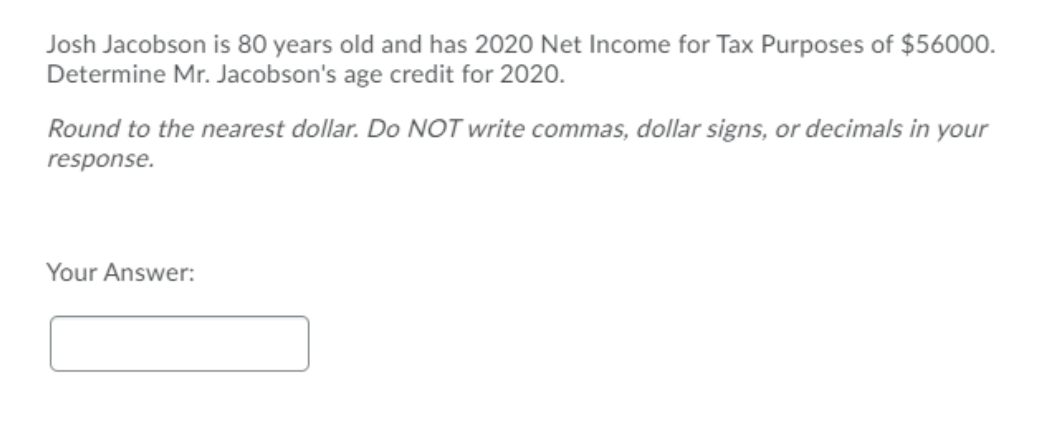 Josh Jacobson is 80 years old and has 2020 Net Income for Tax Purposes of $56000.
Determine Mr. Jacobson's age credit for 2020.
Round to the nearest dollar. Do NOT write commas, dollar signs, or decimals in your
response.
Your Answer:
