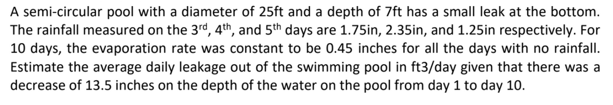 A semi-circular pool with a diameter of 25ft and a depth of 7ft has a small leak at the bottom.
The rainfall measured on the 3rd, 4th, and 5th days are 1.75in, 2.35in, and 1.25in respectively. For
10 days, the evaporation rate was constant to be 0.45 inches for all the days with no rainfall.
Estimate the average daily leakage out of the swimming pool in ft3/day given that there was a
decrease of 13.5 inches on the depth of the water on the pool from day 1 to day 10.
