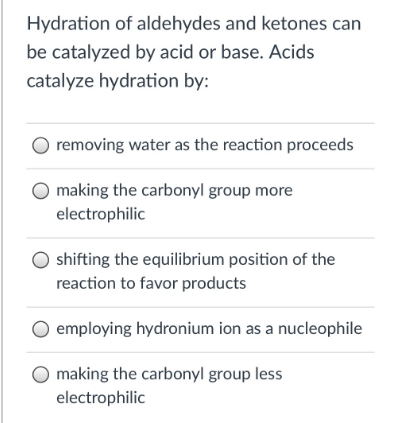 Hydration of aldehydes and ketones can
be catalyzed by acid or base. Acids
catalyze hydration by:
removing water as the reaction proceeds
making the carbonyl group more
electrophilic
shifting the equilibrium position of the
reaction to favor products
employing hydronium ion as a nucleophile
making the carbonyl group less
electrophilic
