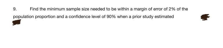 9.
Find the minimum sample size needed to be within a margin of error of 2% of the
population proportion and a confidence level of 90% when a prior study estimated
