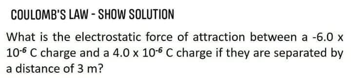 COULOMB'S LAW-SHOW SOLUTION
What is the electrostatic force of attraction between a -6.0 x
10-6 C charge and a 4.0 x 10-6 C charge if they are separated by
a distance of 3 m?
