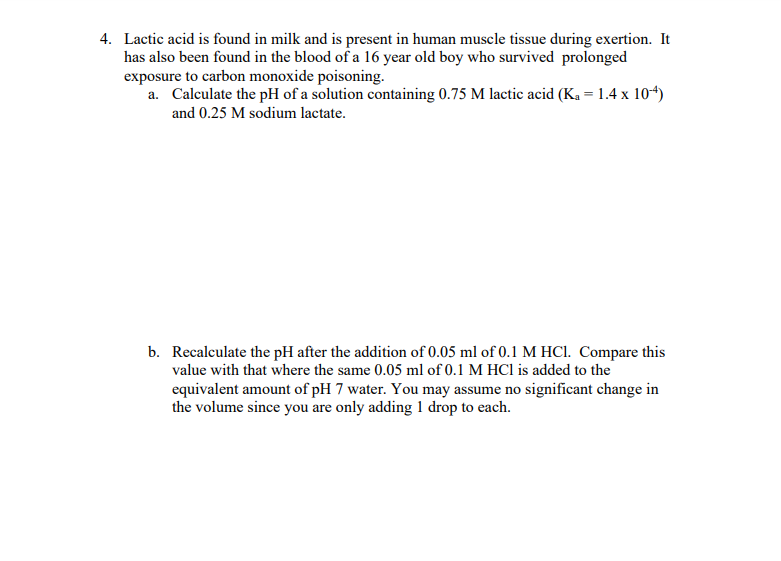 4. Lactic acid is found in milk and is present in human muscle tissue during exertion. It
has also been found in the blood of a 16 year old boy who survived prolonged
exposure to carbon monoxide poisoning.
a. Calculate the pH of a solution containing 0.75 M lactic acid (Ka = 1.4 x 10-4)
and 0.25 M sodium lactate.
b. Recalculate the pH after the addition of 0.05 ml of 0.1 M HCl. Compare this
value with that where the same 0.05 ml of 0.1 M HCl is added to the
equivalent amount of pH 7 water. You may assume no significant change in
the volume since you are only adding 1 drop to each.