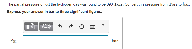 The partial pressure of just the hydrogen gas was found to be 696 Torr. Convert this pressure from Torr to bar.
Express your answer in bar to three significant figures.
ΑΣφ
?
bar
PH,
||
