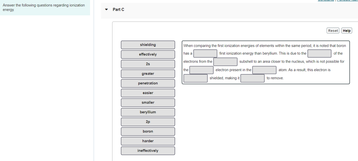 Answer the following questions regarding ionization
energy.
Part C
Reset Help
shielding
When comparing the first ionization energies of elements within the same period, it
noted that boron
effectively
has a
first ionization energy than beryllium. This is due to the
of the
electrons from the
subshell to an area closer to the nucleus, which is not possible for
2s
the
electron present in the
atom. As a result, this electron is
greater
shielded, making it
to remove.
penetration
easier
smaller
beryllium
2p
boron
harder
ineffectively
