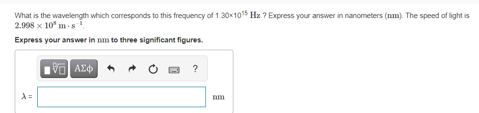 What is the wavelength which corresponds to this frequency of 1.30×1015 Hz ? Express your answer in nanometers (nm). The speed of light is
2.998 x 10% m ·s.
Express your answer in nm to three significant figures.
nm
