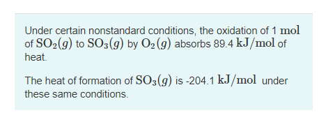 Under certain nonstandard conditions, the oxidation of 1 mol
of SO2(g) to SO3(g) by O2 (9) absorbs 89.4 kJ/mol of
heat.
The heat of formation of SO3(g) is -204.1 kJ/mol under
these same conditions.
