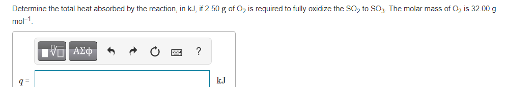 Determine the total heat absorbed by the reaction, in kJ, if 2.50 g of O, is required to fully oxidize the SO, to SO3. The molar mass of O, is 32.00 g
mol1
?
q =
kJ
國
