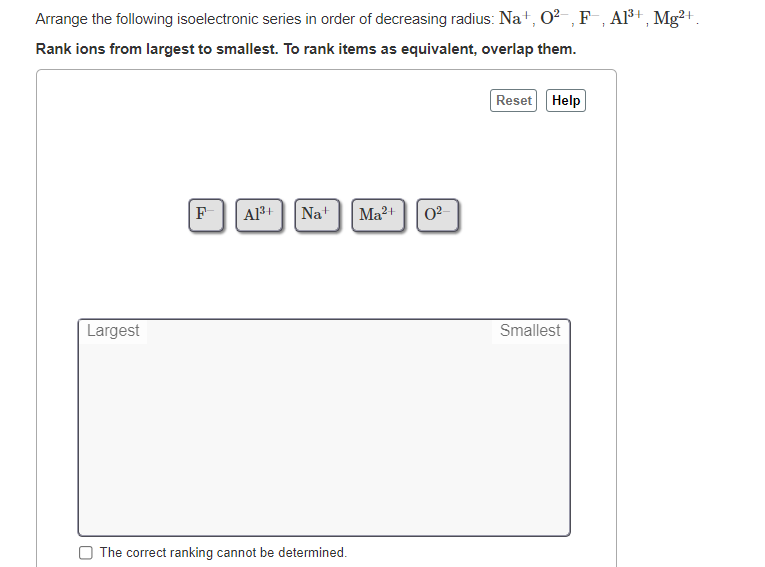 Arrange the following isoelectronic series in order of decreasing radius: Na+, O?- ,F , Al³+ , Mg²+.
Rank ions from largest to smallest. To rank items as equivalent, overlap them.
Reset Help
F
A13+
Nat
Ma2+
02
Largest
Smallest
The correct ranking cannot be determined.
