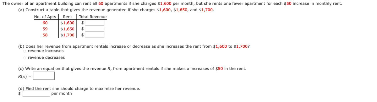 The owner of an apartment building can rent all 60 apartments if she charges $1,600 per month, but she rents one fewer apartment for each $50 increase in monthly rent.
(a) Construct a table that gives the revenue generated if she charges $1,600, $1,650, and $1,700.
No. of Apts Rent Total Revenue
60
59
$1,600 $
$1,650 $
$1,700 $
58
(b) Does her revenue from apartment rentals increase or decrease as she increases the rent from $1,600 to $1,700?
O revenue increases
O revenue decreases
(c) Write an equation that gives the revenue R, from apartment rentals if she makes x increases of $50 in the rent.
R(x) =
(d) Find the rent she should charge to maximize her revenue.
$
per month