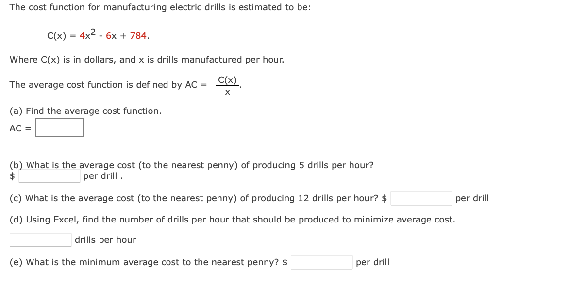 The cost function for manufacturing electric drills is estimated to be:
C(x) = 4x² - 6x + 784.
Where C(x) is in dollars, and x is drills manufactured per hour.
The average cost function is defined by AC =
(a) Find the average cost function.
AC =
C(x)
X
(b) What is the average cost (to the nearest penny) of producing 5 drills per hour?
per drill.
$
(c) What is the average cost (to the nearest penny) of producing 12 drills per hour? $
(d) Using Excel, find the number of drills per hour that should be produced to minimize average cost.
drills per hour
(e) What is the minimum average cost to the nearest penny? $
per drill
per drill