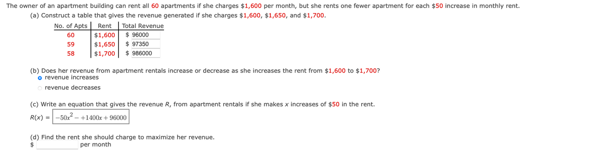 The owner of an apartment building can rent all 60 apartments if she charges $1,600 per month, but she rents one fewer apartment for each $50 increase in monthly rent.
(a) Construct a table that gives the revenue generated if she charges $1,600, $1,650, and $1,700.
No. of Apts
60
59
58
Rent Total Revenue
$ 96000
$ 97350
$986000
$1,600
$1,650
$1,700
(b) Does her revenue from apartment rentals increase or decrease as she increases the rent from $1,600 to $1,700?
o revenue increases
O revenue decreases
(c) Write an equation that gives the revenue R, from apartment rentals if she makes x increases of $50 in the rent.
R(x) = -50x² - +1400x + 96000
(d) Find the rent she should charge to maximize her revenue.
$
per month