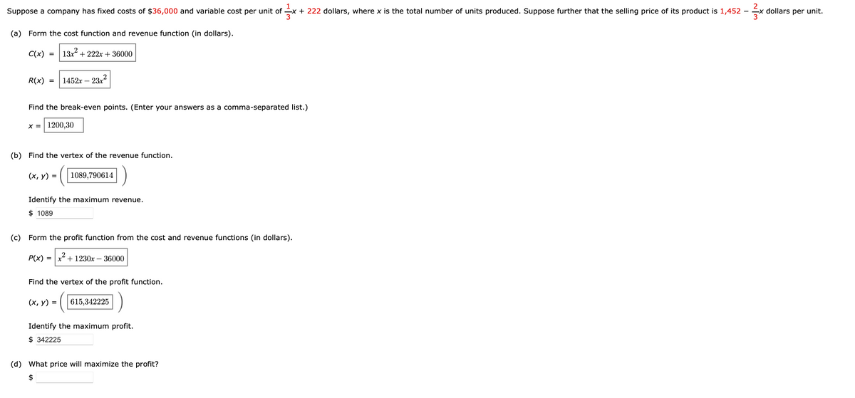 Suppose a company has fixed costs of $36,000 and variable cost per unit of x + 222 dollars, where x is the total number of units produced. Suppose further that the selling price of its product is 1,452 -
fx
(a) Form the cost function and revenue function (in dollars).
2
C(x) = 13x² + 222x + 36000
R(x) = 1452x - 23x²
Find the break-even points. (Enter your answers as a comma-separated list.)
x = 1200,30
(b) Find the vertex of the revenue function.
(x, y) =
1089,790614
Identify the maximum revenue.
$ 1089
(c) Form the profit function from the cost and revenue functions (in dollars).
x² +1230x - 36000
P(x) =
Find the vertex of the profit function.
(x, y) =
615,342225
Identify the maximum profit.
$ 342225
(d) What price will maximize the profit?
$
3x
-x dollars per unit.