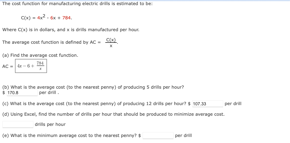 The cost function for manufacturing electric drills is estimated to be:
C(x) = 4x² - 6x + 784.
Where C(x) is in dollars, and x is drills manufactured per hour.
The average cost function is defined by AC =
(a) Find the average cost function.
784
AC = 4x −6+
X
C(x).
X
(b) What is the average cost (to the nearest penny) of producing 5 drills per hour?
$ 170.8
per drill.
(c) What is the average cost (to the nearest penny) of producing 12 drills per hour? $ 107.33
(d) Using Excel, find the number of drills per hour that should be produced to minimize average cost.
drills per hour
(e) What is the minimum average cost to the nearest penny? $
per drill
per drill