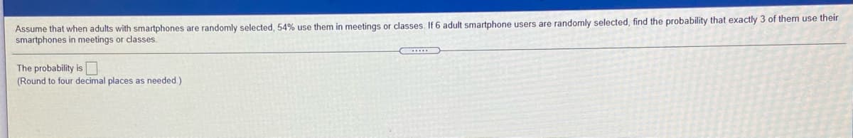 Assume that when adults with smartphones are randomly selected, 54% use them in meetings or classes, If 6 adult smartphone users are randomly selected, find the probability that exactly 3 of them use their
smartphones in meetings or classes.
The probability is
(Round to four decimal places as needed.)
