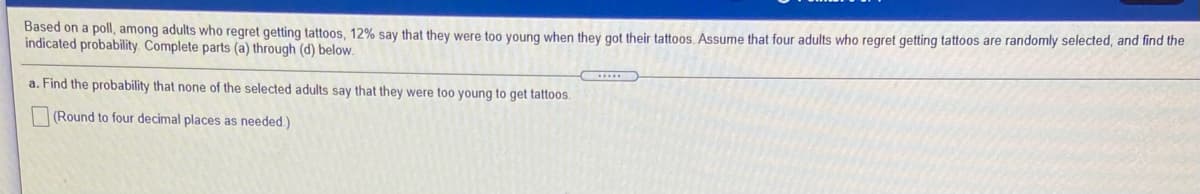 Based on a poll, among adults who regret getting tattoos, 12% say that they were too young when they got their tattoos. Assume that four adults who regret getting tattoos are randomly selected, and find the
indicated probability. Complete parts (a) through (d) below.
a. Find the probability that none of the selected adults say that they were too young to get tattoos.
(Round to four decimal places as needed.)
