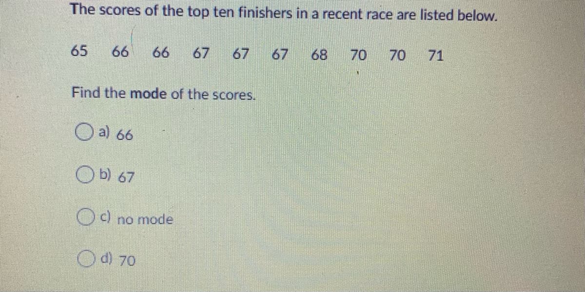 The scores of the top ten finishers in a recent race are listed below.
65
66
66
67
67
67
68
70
70
71
Find the mode of the scores.
O a) 66
OO no mode
Od 70
