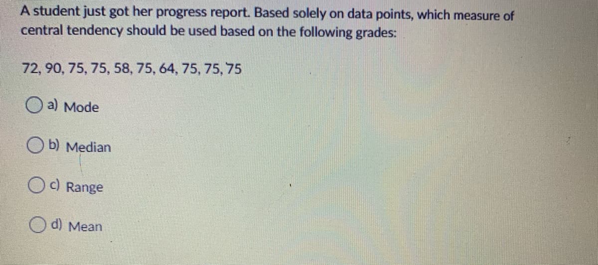 A student just got her progress report. Based solely on data points, which measure of
central tendency should be used based on the following grades:
72, 90, 75, 75, 58, 75, 64, 75, 75, 75
O a) Mode
b) Median
OC Range
O d) Mean
