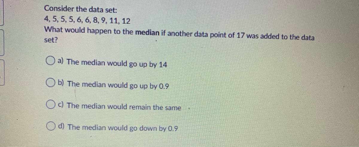 Consider the data set:
4, 5, 5, 5, 6, 6, 8, 9, 11, 12
What would happen to the median if another data point of 17 was added to the data
set?
O a) The median would go up by 14
O b) The median would go up by 0.9
Oc) The median would remain the same
d) The median would go down by 0.9
