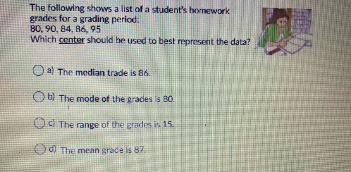 The following shows a list of a student's homework
grades for a grading period:
80, 90, 84, 86, 95
Which center should be used to best represent the data?
O a) The median trade is 86.
O Đ) The mode of the grades is 80.
OO The range of the grades is 15.
Oal The mean grade is 87.
