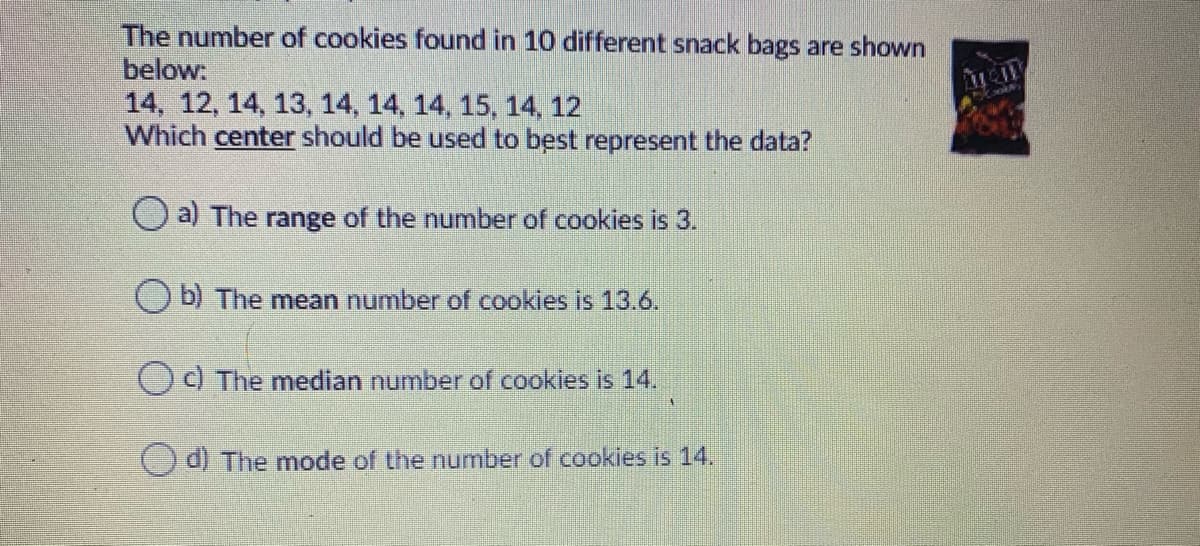 The number of cookies found in 10 different snack bags are shown
below:
14, 12, 14, 13, 14, 14, 14, 15, 14, 12
Which center should be used to best represent the data?
O a) The range of the number of cookies is 3.
O b) The mean number of cookies is 13.6.
Od The median number of cookies is 14.
O d) The mode of the number of cookies is 14.
