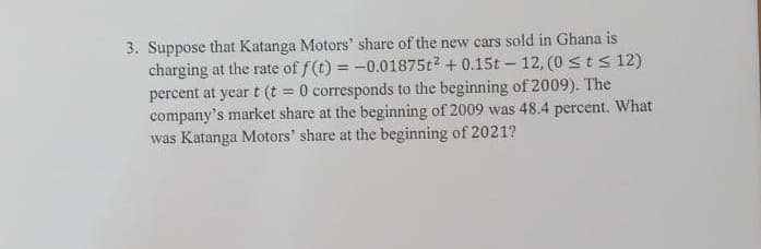 3. Suppose that Katanga Motors' share of the new cars sold in Ghana is
charging at the rate of f(t) = -0.01875t2 + 0.15t – 12, (0 sts 12)
percent at year t (t = 0 corresponds to the beginning of 2009). The
company's market share at the beginning of 2009 was 48.4 percent. What
was Katanga Motors' share at the beginning of 2021?
