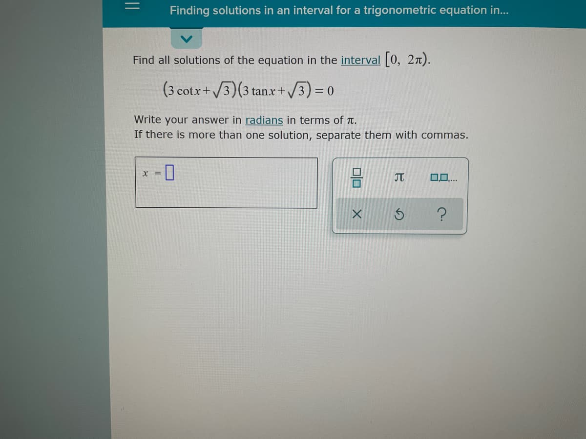 Finding solutions in an interval for a trigonometric equation in...
Find all solutions of the equation in the interval [0, 2n).
cotx+/3)(3 tanx+/3)3D0
Write your answer in radians in terms of t.
If there is more than one solution, separate them with commas.
X =
JT
.0..
