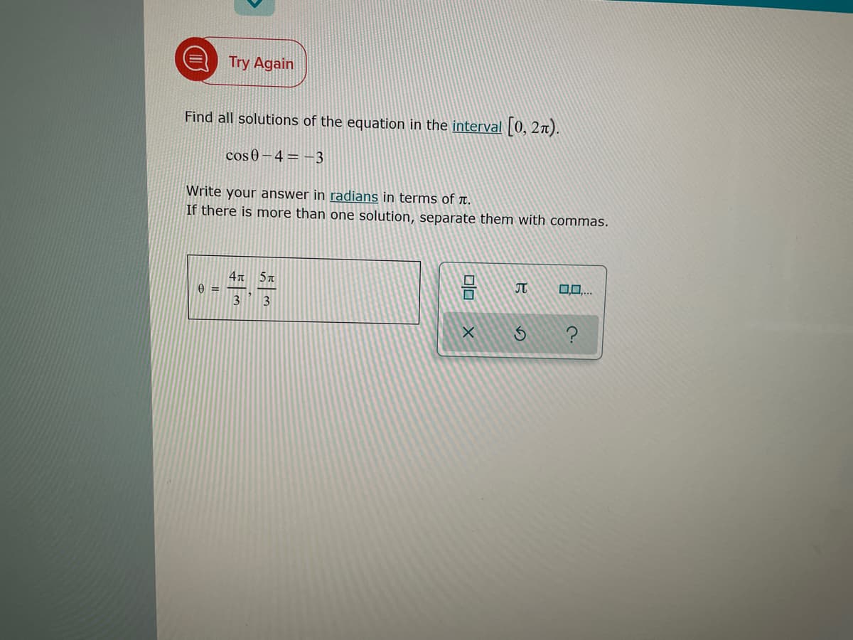 Try Again
Find all solutions of the equation in the interval |0, 2t).
cos 0 – 4 = –3
Write your answer in radians in terms of r.
If there is more than one solution, separate them with commas.
4n 5T
0,0,..
3
