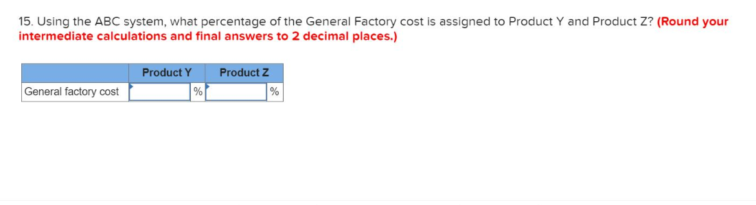 15. Using the ABC system, what percentage of the General Factory cost is assigned to Product Y and Product Z? (Round your
intermediate calculations and final answers to 2 decimal places.)
Product Y
Product Z
General factory cost
%
%
